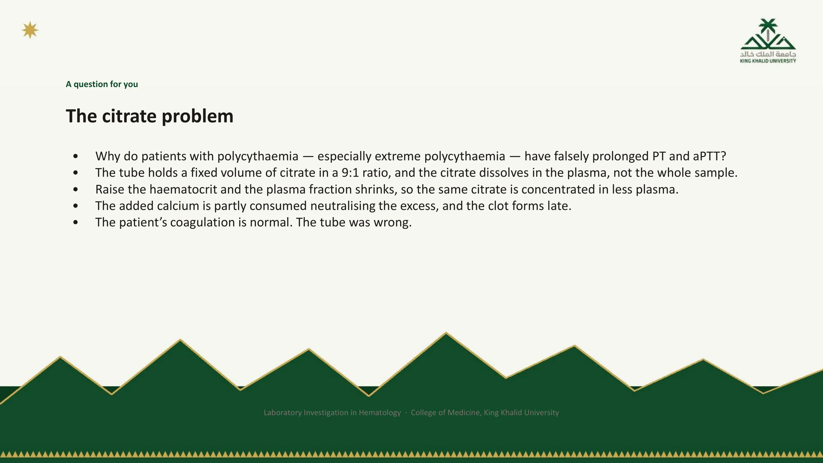 Question slide: why do patients with polycythemia have falsely prolonged PT and aPTT? The tube holds a fixed volume of citrate in a 9 to 1 ratio dissolved in the plasma; a high hematocrit shrinks the plasma fraction, the citrate is concentrated, the added calcium is partly consumed and the clot forms late; the patient's coagulation is normal and the tube was wrong.