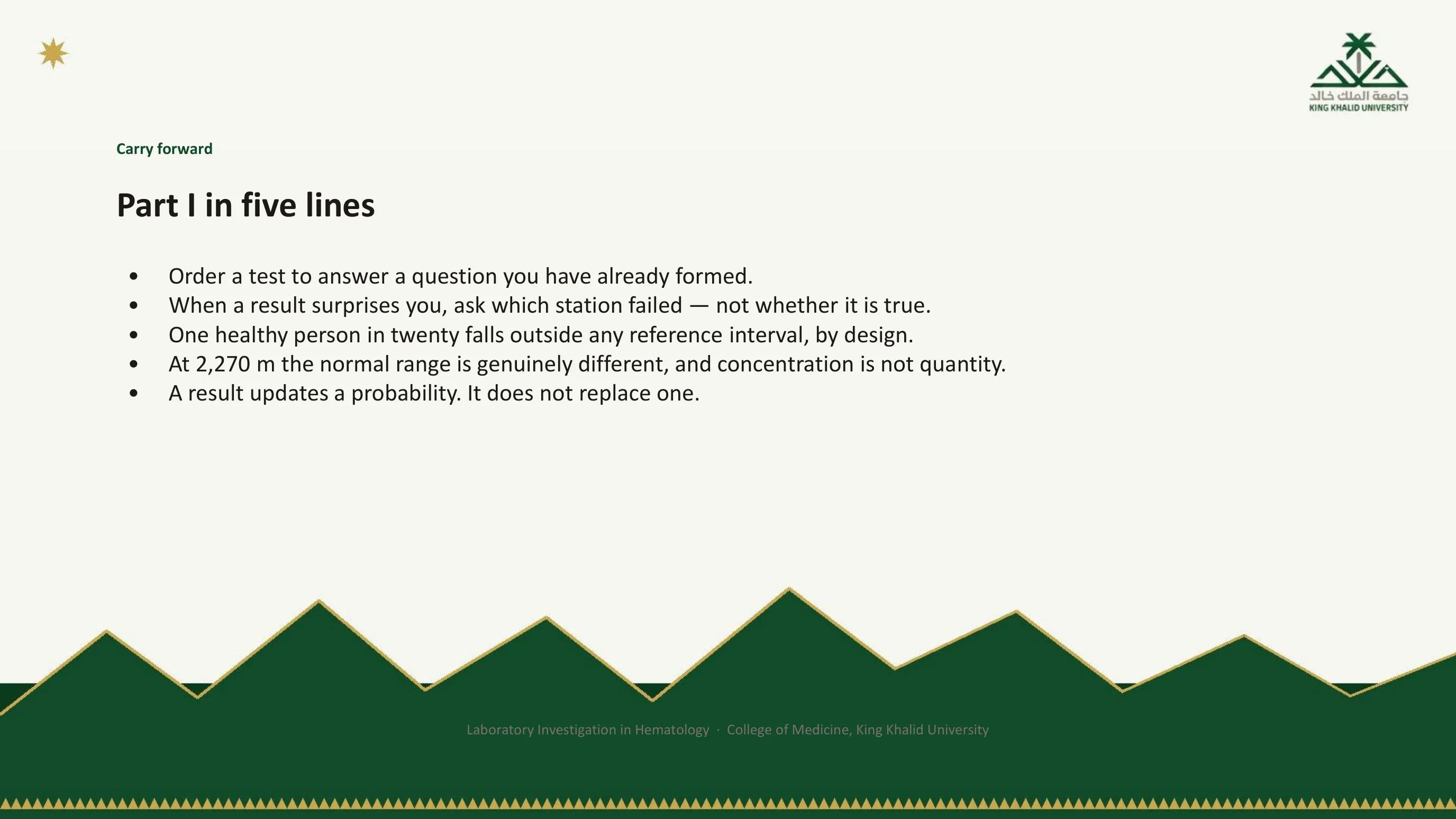 Summary slide with five lines: order a test to answer a question you have already formed; when a result surprises you, ask which station failed; one healthy person in twenty falls outside any reference interval; at 2,270 m the normal range is different and concentration is not quantity; a result updates a probability, it does not replace one.